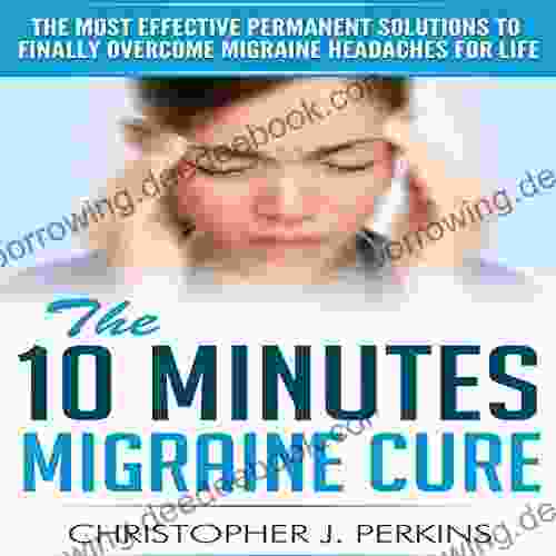 Migraine: The 10 Minutes Migraine Cure The Most Effective Permanent Solutions To Finally Overcome Migraine Headaches For Life