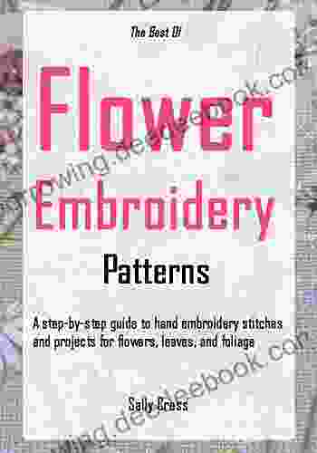 The Best Of Flower Embroidery Patterns: A Step By Step Guide To Hand Embroidery Stitches And Projects For Flowers Leaves And Foliage