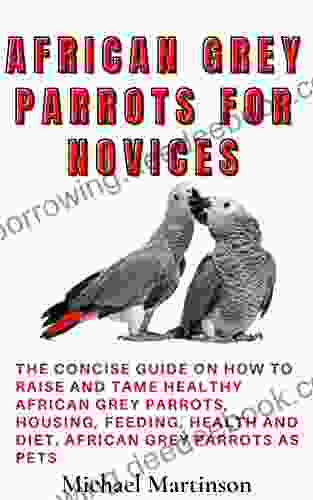 AFRICAN GREY PARROTS FOR NOVICES: The Concise Guide On How To Raise And Tame Healthy African Grey Parrots Housing Feeding Health And Diet African Grey Parrots As Pets