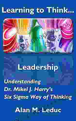 Learning To Think Leadership: Understanding Dr Mikel J Harry S Six Sigma Way Of Thinking